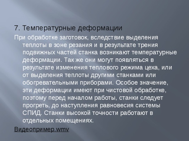 7. Температурные деформации При обработке заготовок, вследствие выделения теплоты в зоне резания и в результате трения подвижных частей станка возникают температурные деформации. Так же они могут появляться в результате изменения теплового режима цеха, или от выделения теплоты другими станками или обогревательными приборами. Особое значение, эти деформации имеют при чистовой обработке, поэтому перед началом работы, станки следует прогреть, до наступления равновесия системы СПИД. Станки высокой точности работают в отдельных помещениях. Видеопример . wmv 