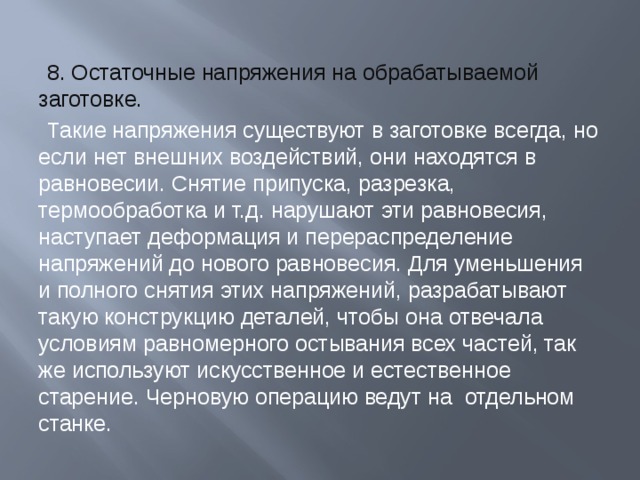 8. Остаточные напряжения на обрабатываемой заготовке. Такие напряжения существуют в заготовке всегда, но если нет внешних воздействий, они находятся в равновесии. Снятие припуска, разрезка, термообработка и т.д. нарушают эти равновесия, наступает деформация и перераспределение напряжений до нового равновесия. Для уменьшения и полного снятия этих напряжений, разрабатывают такую конструкцию деталей, чтобы она отвечала условиям равномерного остывания всех частей, так же используют искусственное и естественное старение. Черновую операцию ведут на отдельном станке. 
