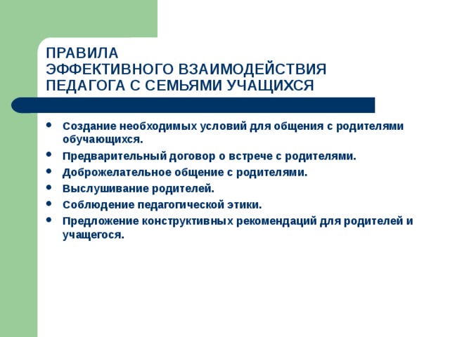 ПРАВИЛА  ЭФФЕКТИВНОГО ВЗАИМОДЕЙСТВИЯ  ПЕДАГОГА С СЕМЬЯМИ УЧАЩИХСЯ Создание необходимых условий для общения с родителями обучающихся. Предварительный договор о встрече с родителями. Доброжелательное общение с родителями. Выслушивание родителей. Соблюдение педагогической этики. Предложение конструктивных рекомендаций для родителей и учащегося.  
