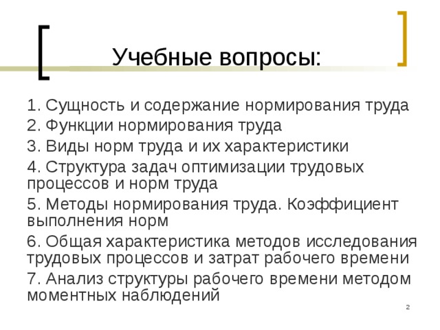Учебные вопросы: 1. Сущность и содержание нормирования труда 2. Функции нормирования труда 3. Виды норм труда и их характеристики 4. Структура задач оптимизации трудовых процессов и норм труда 5. Методы нормирования труда. Коэффициент выполнения норм 6. Общая характеристика методов исследования трудовых процессов и затрат рабочего времени 7. Анализ структуры рабочего времени методом моментных наблюдений  