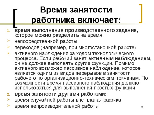 Время занятости работника включает: время выполнения производственного задания , которое можно разделить на время: непосредственной работы переходов (например, при многостаночной работе) активного наблюдения за ходом технологического процесса. Если рабочий занят активным наблюдением , он не должен выполнять другие функции. Помимо активного возможно пассивное наблюдение, которое является одним из видов перерывов в занятости рабочего по организационно-техническим причинам. По возможности время пассивного наблюдения должно использоваться для выполнения простых функций время занятости другими работами: время случайной работы вне плана-графика время непроизводительной работы  