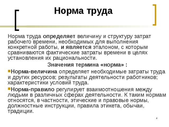 Норма труда   Норма труда определяет величину и структуру затрат рабочего времени, необходимых для выполнения конкретной работы, и является эталоном, с которым сравниваются фактические затраты времени в целях установления их рациональности. Значения термина «норма» : Норма-величина определяет необходимые затраты труда и других ресурсов; результаты деятельности работников; характеристики условий труда. Норма-правило регулирует взаимоотношения между людьми в различных сферах деятельности. К таким нормам относятся, в частности, этические и правовые нормы, должностные инст­рукции, правила этикета, обычаи, традиции.  