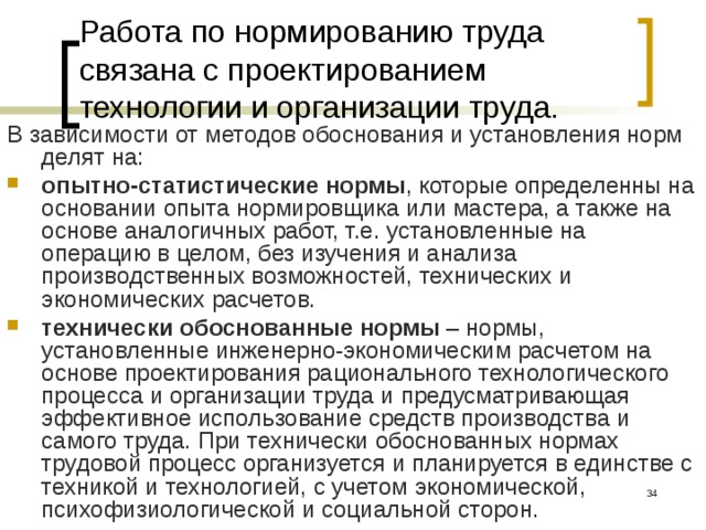 Работа по нормированию труда связана с проектированием технологии и организации труда. В зависимости от методов обоснования и установления норм делят на: опытно-статистические  нормы , которые определенны на основании опыта нормировщика или мастера, а также на основе аналогичных работ, т.е. установленные на операцию в целом, без изучения и анализа производственных возможностей, технических и экономических расчетов. технически обоснованные нормы – нормы, установленные инженерно-экономическим расчетом на основе проектирования рационального технологического процесса и организации труда и предусматривающая эффективное использование средств производства и самого труда. При технически обоснованных нормах трудовой процесс организуется и планируется в единстве с техникой и технологией, с учетом экономической, психофизиологической и социальной сторон.  