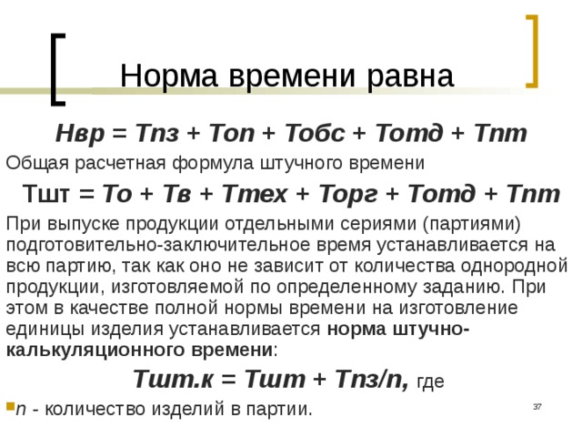 Норма времени равна Нвр = Тпз + Топ + Тобс + Тотд + Тпт Общая расчетная формула штучного времени Тшт = То + Тв + Ттех + Торг + Тотд + Тпт При выпуске продукции отдельными сериями (партиями) подготовительно-заключительное время устанавливается на всю партию, так как оно не зависит от количества однородной продукции, изготовляемой по определенному заданию. При этом в качестве полной нормы времени на изготовление единицы изделия устанавливается норма штучно-калькуляционного времени : Тшт.к = Тшт + Тпз/n, где n - количество изделий в партии.  