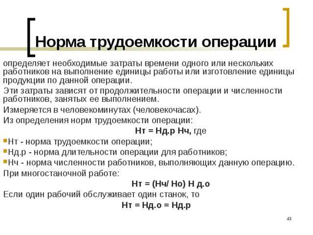 Норма трудоемкости операции определяет необходимые затраты времени одного или нескольких работников на выполнение единицы работы или изготовление единицы продукции по данной операции. Эти затраты зависят от продолжительности операции и численности работников, занятых ее выполнением. Измеряется в человекоминутах (человекочасах). Из определения норм трудоемкости операции:  Нт = Нд.р Нч, где Нт - норма трудоемкости операции; Нд.р - норма длительности операции для работников; Нч - норма численности работников, выполняющих данную операцию. При многостаночной работе:  Нт = (Нч/ Но) Н д.о  Если один рабочий обслуживает один станок, то Нт = Нд.о = Нд.р  