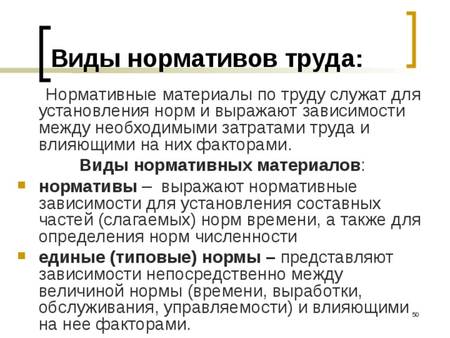 Виды нормативов труда:  Нормативные материалы по труду служат для установления норм и выражают зависимости между необходимыми затратами труда и влияющими на них факторами. Виды нормативных материалов : нормативы – выражают нормативные зависимости для установления составных частей (слагаемых) норм времени, а также для определения норм численности единые (типовые) нормы – представляют  зависимости непосредственно между величиной нормы (времени, выработки, обслуживания, управляемости) и влияющими на нее факторами.  