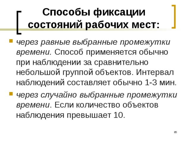 Способы фиксации состояний рабочих мест: через равные выбранные промежутки времени. Способ применяется обычно при наблюдении за сравнительно небольшой группой объектов. Интервал наблюдений составляет обычно 1-3 мин. через случайно выбранные промежутки времени . Если количество объектов наблюдения превышает 10.   