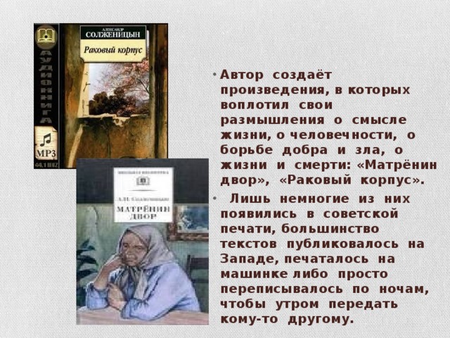 Автор создаёт произведения, в которых воплотил свои размышления о смысле жизни, о человечности, о борьбе добра и зла, о жизни и смерти: «Матрёнин двор», «Раковый корпус».  Лишь немногие из них появились в советской печати, большинство текстов публиковалось на Западе, печаталось на машинке либо просто переписывалось по ночам, чтобы утром передать кому-то другому. 