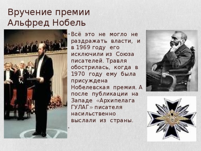 Вручение премии Альфред Нобель Всё это не могло не раздражать власти, и в 1969 году его исключили из Союза писателей. Травля обострилась, когда в 1970 году ему была присуждена Нобелевская премия. А после публикации на Западе «Архипелага ГУЛАГ» писателя насильственно выслали из страны. 