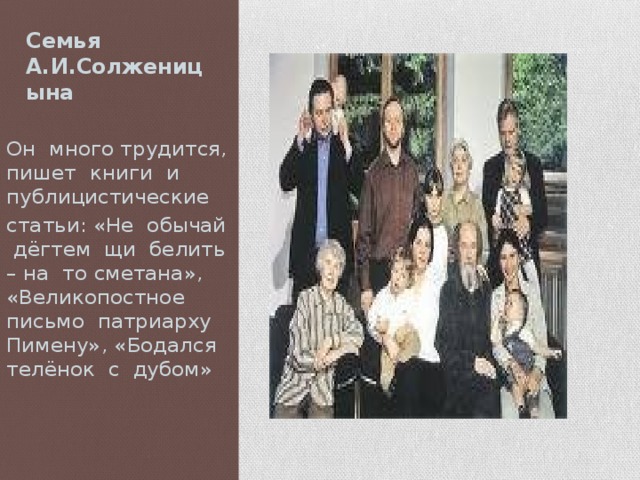 Семья А.И.Солженицына Он много трудится, пишет книги и публицистические статьи: «Не обычай дёгтем щи белить – на то сметана», «Великопостное письмо патриарху Пимену», «Бодался телёнок с дубом» 