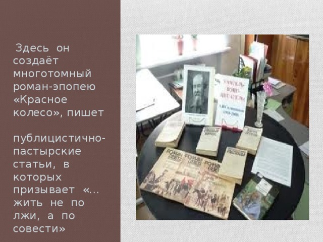  Здесь он создаёт многотомный роман-эпопею «Красное колесо», пишет публицистично-пастырские статьи, в которых призывает «…жить не по лжи, а по совести» 