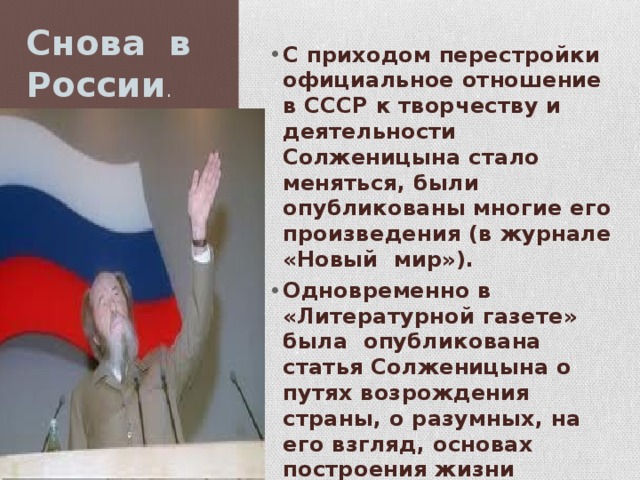 Снова в России . С приходом перестройки официальное отношение в СССР к творчеству и деятельности Солженицына стало меняться, были опубликованы многие его произведения (в журнале «Новый мир»). Одновременно в «Литературной газете» была опубликована статья Солженицына о путях возрождения страны, о разумных, на его взгляд, основах построения жизни народа и государства — «Как нам обустроить Россию. Посильные соображения». 