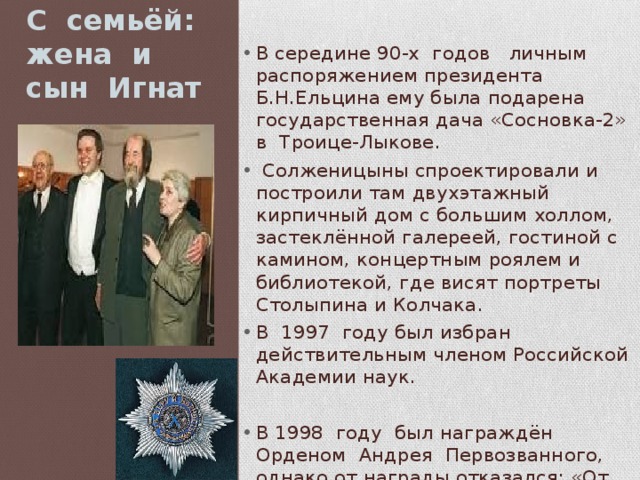 С семьёй: жена и сын Игнат В середине 90-х годов личным распоряжением президента Б.Н.Ельцина ему была подарена государственная дача «Сосновка-2» в Троице-Лыкове.  Солженицыны спроектировали и построили там двухэтажный кирпичный дом с большим холлом, застеклённой галереей, гостиной с камином, концертным роялем и библиотекой, где висят портреты Столыпина и Колчака. В 1997 году был избран действительным членом Российской Академии наук. В 1998 году был награждён Орденом Андрея Первозванного, однако от награды отказался: «От верховной власти, довёдшей Россию до нынешнего гибельного состояния, я принять награду не могу 