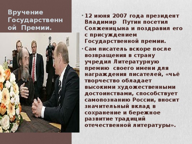 Вручение Государственной Премии. 12 июня 2007 года президент Владимир Путин посетил Солженицына и поздравил его с присуждением Государственной премии. Сам писатель вскоре после возвращения в страну учредил Литературную премию своего имени для награждения писателей, «чьё творчество обладает высокими художественными достоинствами, способствует самопознанию России, вносит значительный вклад в сохранение и бережное развитие традиций отечественной литературы».  