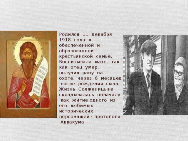 Родился 11 декабря 1918 года в обеспеченной и образованной крестьянской семье. Воспитывала мать, так как отец умер, получив рану на охоте, через 6 месяцев после рождения сына. Жизнь Солженицына складывалась поначалу как житие одного из его любимых исторических персонажей - протопопа Аввакума 