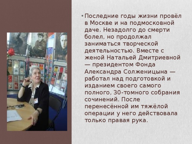 Последние годы жизни провёл в Москве и на подмосковной даче. Незадолго до смерти болел, но продолжал заниматься творческой деятельностью. Вместе с женой Натальей Дмитриевной — президентом Фонда Александра Солженицына — работал над подготовкой и изданием своего самого полного, 30-томного собрания сочинений. После перенесённой им тяжёлой операции у него действовала только правая рука. 