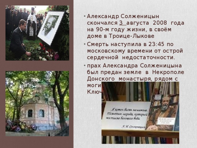 Александр Солженицын скончался 3 августа 2008 года на 90-м году жизни, в своём доме в Троице-Лыкове Смерть наступила в 23:45 по московскому времени от острой сердечной недостаточности. прах Александра Солженицына был предан земле в Некрополе Донского монастыря, рядом с могилой историка Василия Ключевского. 