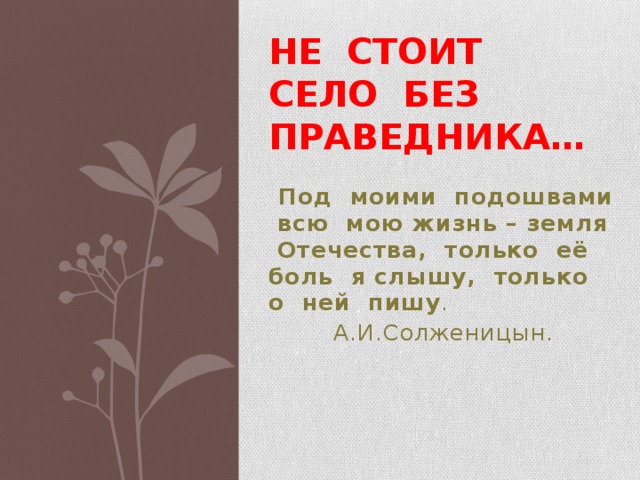 Не стоит село без праведника…  Под моими подошвами всю мою жизнь – земля Отечества, только её боль я слышу, только о ней пишу .  А.И.Солженицын. 