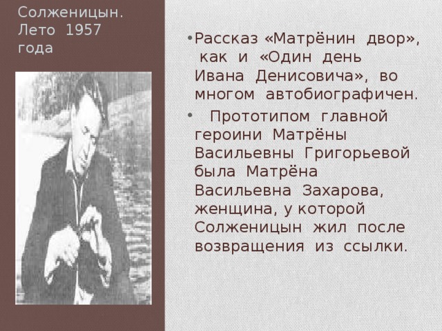 Солженицын.  Лето 1957 года Рассказ «Матрёнин двор», как и «Один день Ивана Денисовича», во многом автобиографичен.  Прототипом главной героини Матрёны Васильевны Григорьевой была Матрёна Васильевна Захарова, женщина, у которой Солженицын жил после возвращения из ссылки. 
