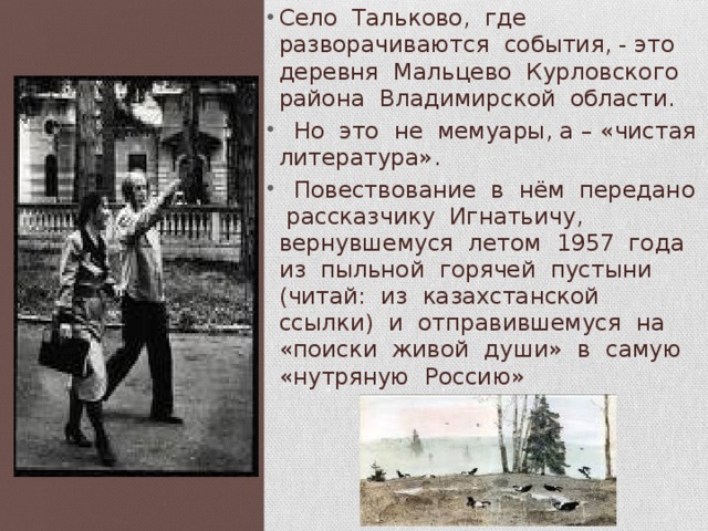 Село Тальково, где разворачиваются события, - это деревня Мальцево Курловского района Владимирской области.  Но это не мемуары, а – «чистая литература».  Повествование в нём передано рассказчику Игнатьичу, вернувшемуся летом 1957 года из пыльной горячей пустыни (читай: из казахстанской ссылки) и отправившемуся на «поиски живой души» в самую «нутряную Россию» 