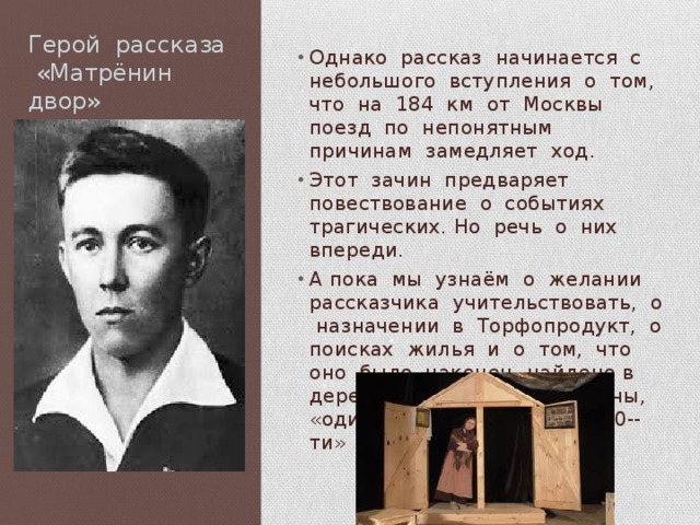Герой рассказа «Матрёнин двор» Однако рассказ начинается с небольшого вступления о том, что на 184 км от Москвы поезд по непонятным причинам замедляет ход. Этот зачин предваряет повествование о событиях трагических. Но речь о них впереди. А пока мы узнаём о желании рассказчика учительствовать, о назначении в Торфопродукт, о поисках жилья и о том, что оно было наконец найдено в деревне Тальково у Матрёны, «одинокой женщины лет 60--ти» 