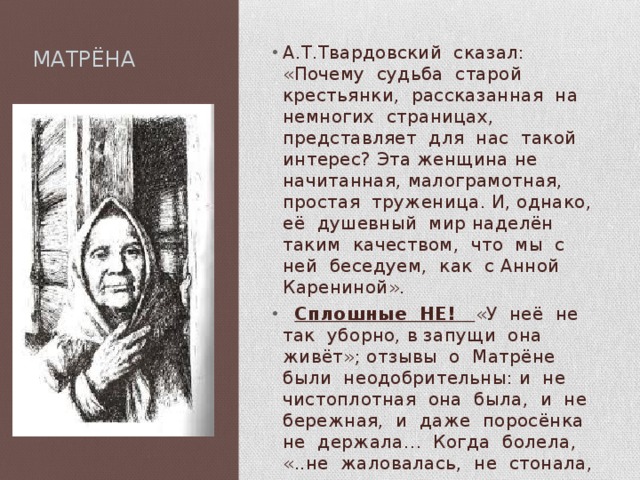  МАТРЁНА А.Т.Твардовский сказал: «Почему судьба старой крестьянки, рассказанная на немногих страницах, представляет для нас такой интерес? Эта женщина не начитанная, малограмотная, простая труженица. И, однако, её душевный мир наделён таким качеством, что мы с ней беседуем, как с Анной Карениной».  Сплошные НЕ! «У неё не так уборно, в запущи она живёт»; отзывы о Матрёне были неодобрительны: и не чистоплотная она была, и не бережная, и даже поросёнка не держала… Когда болела, «..не жаловалась, не стонала, не пила, не ела и ничего не просила» 