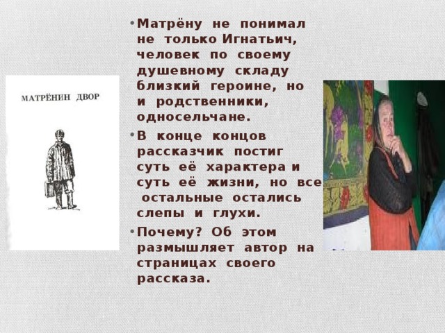 Матрёну не понимал не только Игнатьич, человек по своему душевному складу близкий героине, но и родственники, односельчане. В конце концов рассказчик постиг суть её характера и суть её жизни, но все остальные остались слепы и глухи. Почему? Об этом размышляет автор на страницах своего рассказа. 