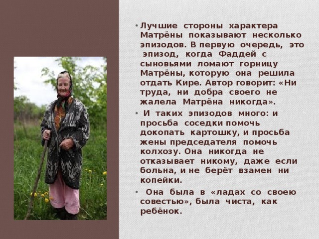 Лучшие стороны характера Матрёны показывают несколько эпизодов. В первую очередь, это эпизод, когда Фаддей с сыновьями ломают горницу Матрёны, которую она решила отдать Кире. Автор говорит: «Ни труда, ни добра своего не жалела Матрёна никогда».  И таких эпизодов много: и просьба соседки помочь докопать картошку, и просьба жены председателя помочь колхозу. Она никогда не отказывает никому, даже если больна, и не берёт взамен ни копейки.  Она была в «ладах со своею совестью», была чиста, как ребёнок. 