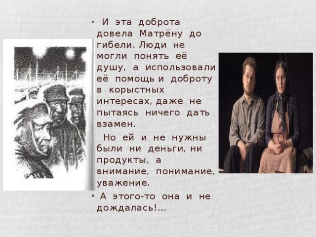  И эта доброта довела Матрёну до гибели. Люди не могли понять её душу, а использовали её помощь и доброту в корыстных интересах, даже не пытаясь ничего дать взамен.  Но ей и не нужны были ни деньги, ни продукты, а внимание, понимание, уважение.  А этого-то она и не дождалась!… 