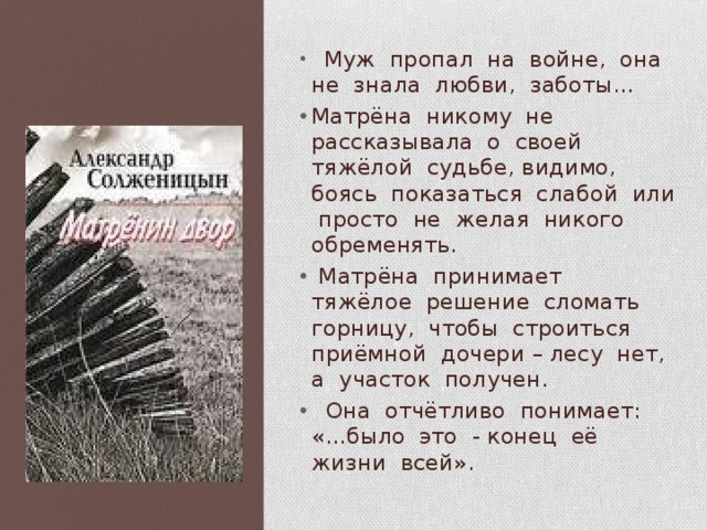  Муж пропал на войне, она не знала любви, заботы… Матрёна никому не рассказывала о своей тяжёлой судьбе, видимо, боясь показаться слабой или просто не желая никого обременять.  Матрёна принимает тяжёлое решение сломать горницу, чтобы строиться приёмной дочери – лесу нет, а участок получен.  Она отчётливо понимает: «…было это - конец её жизни всей». 