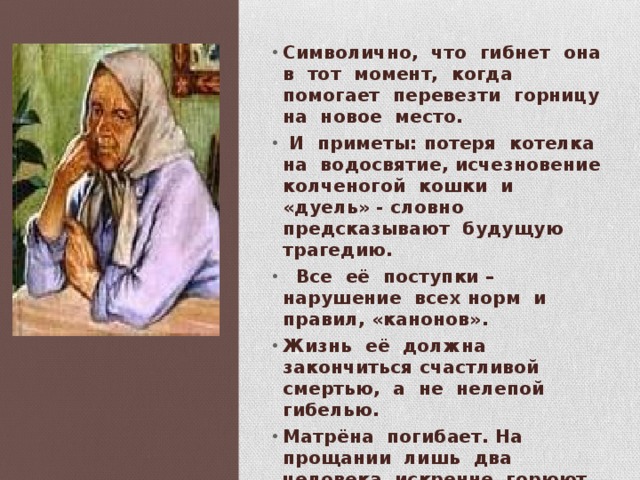 Символично, что гибнет она в тот момент, когда помогает перевезти горницу на новое место.  И приметы: потеря котелка на водосвятие, исчезновение колченогой кошки и «дуель» - словно предсказывают будущую трагедию.  Все её поступки – нарушение всех норм и правил, «канонов». Жизнь её должна закончиться счастливой смертью, а не нелепой гибелью. Матрёна погибает. На прощании лишь два человека искренне горюют о ней: её верная подруга Маша и приёмная дочь Кира. 