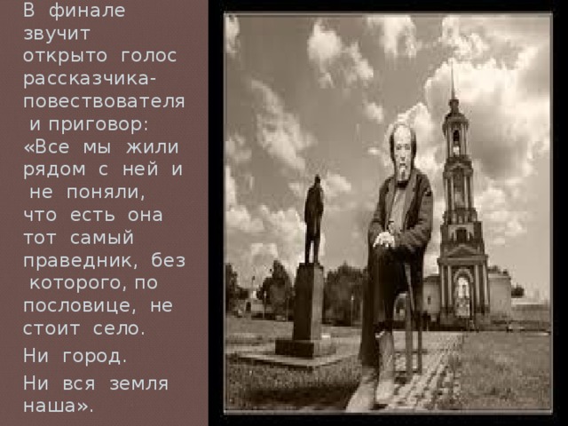 В финале звучит открыто голос рассказчика-повествователя и приговор: «Все мы жили рядом с ней и не поняли, что есть она тот самый праведник, без которого, по пословице, не стоит село. Ни город. Ни вся земля наша». 