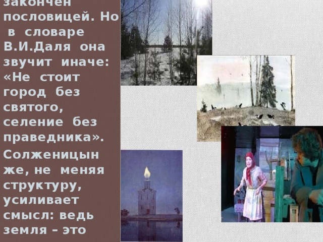 Рассказ, по существу, закончен пословицей. Но в словаре В.И.Даля она звучит иначе: «Не стоит город без святого, селение без праведника». Солженицын же, не меняя структуру, усиливает смысл: ведь земля – это страна, родина, мир. 