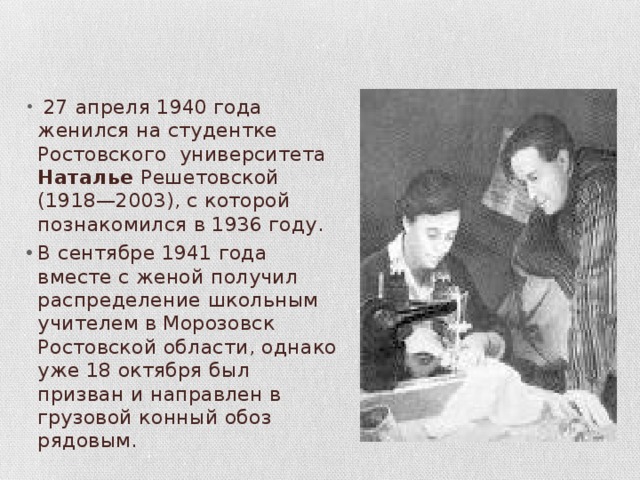  27 апреля 1940 года женился на студентке Ростовского университета Наталье Решетовской (1918—2003), с которой познакомился в 1936 году. В сентябре 1941 года вместе с женой получил распределение школьным учителем в Морозовск Ростовской области, однако уже 18 октября был призван и направлен в грузовой конный обоз рядовым. 