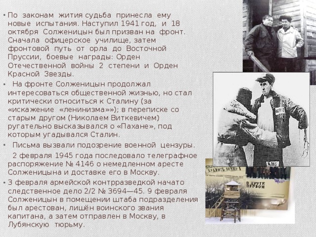 По законам жития судьба принесла ему новые испытания. Наступил 1941 год, и 18 октября Солженицын был призван на фронт. Сначала офицерское училище, затем фронтовой путь от орла до Восточной Пруссии, боевые награды: Орден Отечественной войны 2 степени и Орден Красной Звезды.  На фронте Солженицын продолжал интересоваться общественной жизнью, но стал критически относиться к Сталину (за «искажение «ленинизма»»); в переписке со старым другом (Николаем Виткевичем) ругательно высказывался о «Пахане», под которым угадывался Сталин.  Письма вызвали подозрение военной цензуры.  2 февраля 1945 года последовало телеграфное распоряжение № 4146 о немедленном аресте Солженицына и доставке его в Москву. 3 февраля армейской контрразведкой начато следственное дело 2/2 № 3694—45. 9 февраля Солженицын в помещении штаба подразделения был арестован, лишён воинского звания капитана, а затем отправлен в Москву, в Лубянскую тюрьму. 