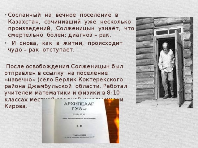 Сосланный на вечное поселение в Казахстан, сочинивший уже несколько произведений, Солженицын узнаёт, что смертельно болен: диагноз – рак.  И снова, как в житии, происходит чудо – рак отступает.  После освобождения Солженицын был отправлен в ссылку на поселение «навечно» (село Берлик Коктерекского района Джамбульской области. Работал учителем математики и физики в 8-10 классах местной средней школы имени Кирова. 