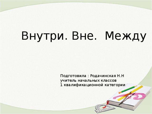 Внутри. Вне. Между Подготовила : Родачинская Н.Н учитель начальных классов 1 квалификационной категории 