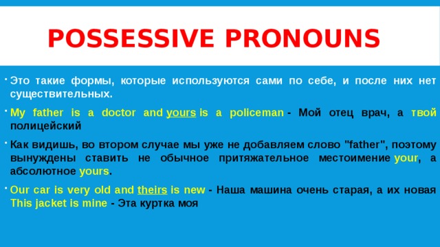 Possessive pronouns Это такие формы, которые используются сами по себе, и после них нет существительных. My father is a doctor and  yours  is a policeman  - Мой отец врач, а твой полицейский Как видишь, во втором случае мы уже не добавляем слово 
