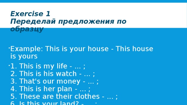 Exercise 1  Переделай предложения по образцу  Example: This is your house - This house is yours 1. This is my life - ... ;  2. This is his watch - ... ;  3. That's our money - ... ;  4. This is her plan - ... ;  5. These are their clothes - ... ;  6. Is this your land? - ... ;  7. These aren't her children - ... . 