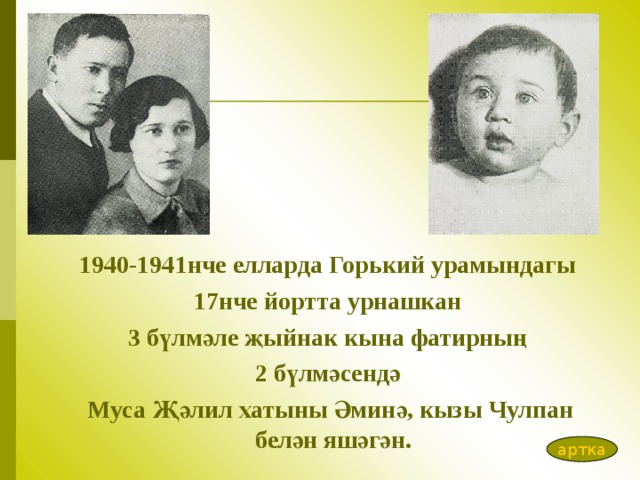 1940-1941нче елларда Гор ь кий урамындагы 17нче йортта урнашкан  3 бүлмәле җыйнак кына фатирның 2 бүлмәсендә  Муса Җәлил хатыны Әминә, кызы Чулпан белән яшәгән.  артка 