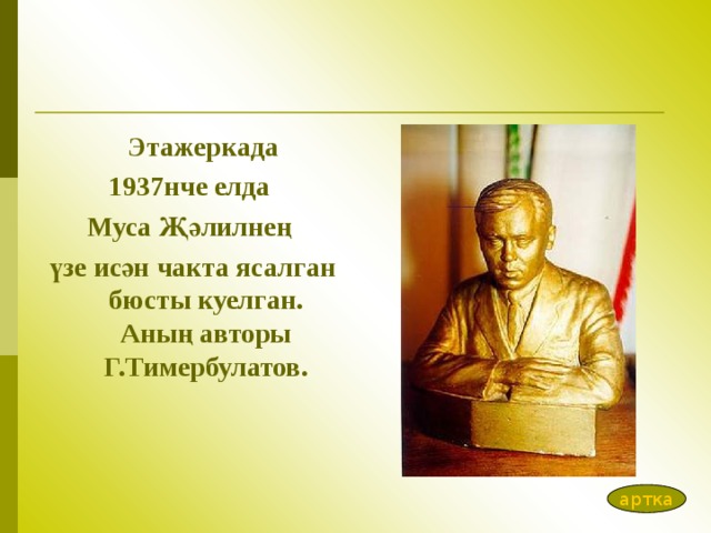  Эта ж еркада 1937нче елда Муса Җәлилнең үзе исән чакта ясалган бюсты куелган. Аның авторы Г.Тимербулатов. артка 