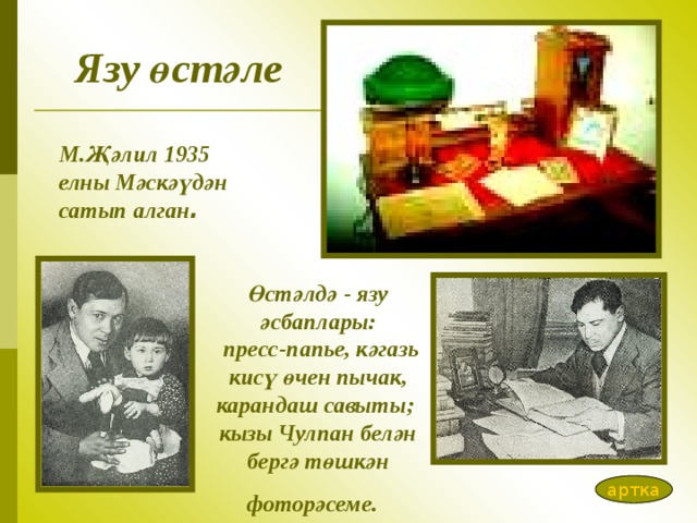 Язу өстәле М.Җәлил 1935 елны Мәскәүдән сатып алган .   Өстәлдә - язу әсбаплары:  пресс-папь е, кәгаз ь кисү өчен пычак, карандаш савыты;  кызы Чулпан белән бергә төшкән фоторәсеме .  артка 