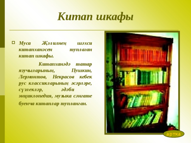 Китап шкафы Муса Җәлилнең шәхси китапханәсен туплаган китап шкафы.  Китапханәдә татар язучыларының, Пушкин, Лермонтов, Некрасов кебек рус классикларының әсәрләре, сүзлекләр, әдәби энциклопедия, музыка сәнгате буенча китаплар тупланган.  артка 