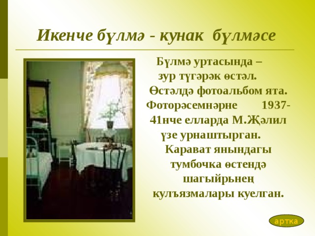 Икенче бүлмә - кунак бүлмәсе Бүлмә уртасында – зур түгәрәк өстәл. Өстәлдә фотоал ь бом ята. Фоторәсемнәрне 1937-41нче елларда М.Җәлил үзе урнаштырган. Карават янындагы тумбочка өстендә шагыйр ь нең кул ъ язмалары куелган. артка 