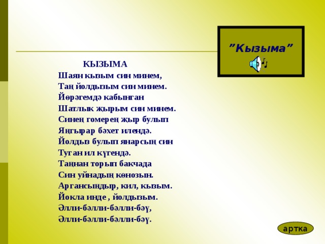  ” Кызыма”  КЫЗЫМА Шаян кызым син минем, Та ң йолдызым син минем. Йөрәгемдә кабынган Шатлык җырым син минем. Синең гомерең җыр булып Яңгырар бәхет илендә. Йолдыз булып янарсың син Туган ил күгендә. Таңнан торып бакчада Син уйнадың көнозын. Аргансыңдыр, кил, кызым. Йокла инде , йолдызым. Әлли-бәлли-бәлли-бәү, Әлли-бәлли-бәлли-бәү.  артка 