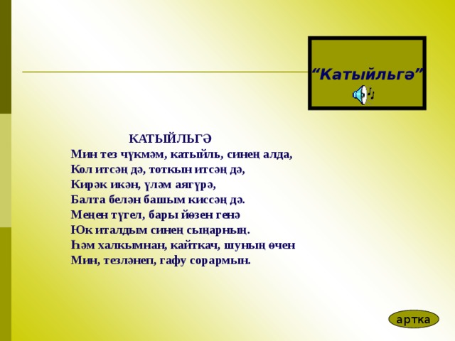 “ Катыйл ь гә”  КАТЫЙЛЬГ Ә  Мин тез ч ү км ә м, катыйль, сине ң алда, Кол итс әң д ә , тоткын итс әң д ә , Кир ә к ик ә н, ү л ә м аяг ү р ә , Балта бел ә н башым кисс әң д ә . Ме ң ен т ү гел, бары й ө зен ген ә Юк италдым сине ң сы ң арны ң . Һә м халкымнан, кайткач, шуны ң ө чен Мин, тезл ә неп, гафу сорармын.  артка 