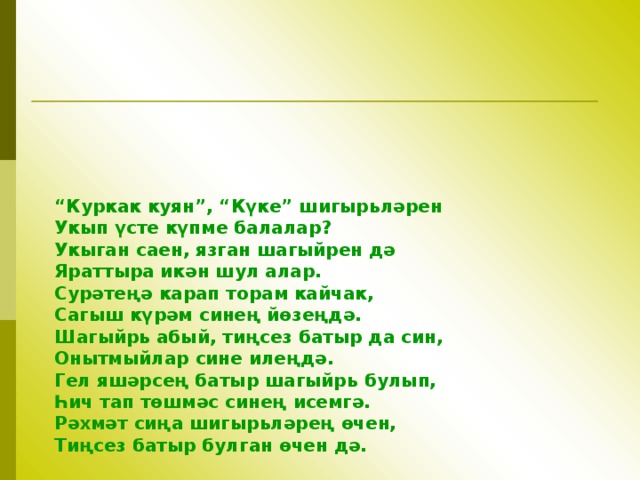  “ Куркак куян”, “Күке” шигыр ь ләрен Укып үсте күпме балалар ? Укыган саен, язган шагыйрен дә Яраттыра икән шул алар. Сурәтеңә карап торам кайчак, Сагыш күрәм синең йөзеңдә. Шагыйр ь абый, тиңсез батыр да син, Онытмыйлар сине илеңдә. Гел яшәрсең батыр шагыйр ь булып, Һич тап төшмәс синең исемгә. Рәхмәт сиңа шигыр ь ләрең өчен, Тиңсез батыр булган өчен дә. 