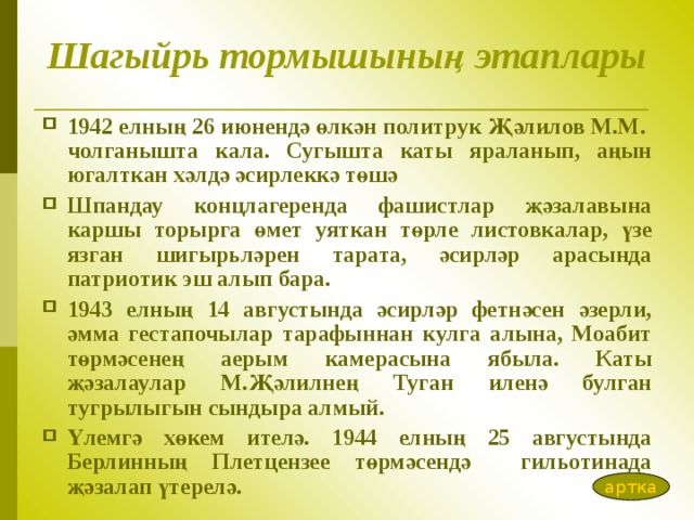 Шагыйрь тормышының этаплары 1942 елның 26 июнендә өлкән политрук Җәлилов М.М. чолганышта кала. Сугышта каты яраланып, аңын югалткан хәлдә әсирлеккә төшә Шпандау концлагеренда фашистлар җәзалавына каршы торырга өмет уяткан төрле листовкалар, үзе язган шигырь ләрен тарата, әсирләр арасында патриотик эш алып бара.  1943 елның 14 августында әсирләр фетнәсен әзерли, әмма гестапочылар тарафыннан кулга алына, Моабит төрмәсенең аерым камерасына ябыла. Каты җәзалаулар М.Җәлилнең Туган иленә булган туг рылыгын сындыра алмый . Үлемгә хөкем ителә. 1944 елның 25 августында Берлинның Плетцензее төрмәсендә гильотинада җәзалап үтерелә. артка 