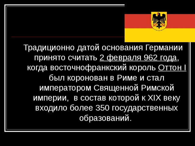 Традиционно датой основания Германии принято считать 2 февраля 962 года , когда восточнофранкский король Оттон I был коронован в Риме и стал императором Священной Римской империи, в состав которой к XIX веку входило более 350 государственных образований. 