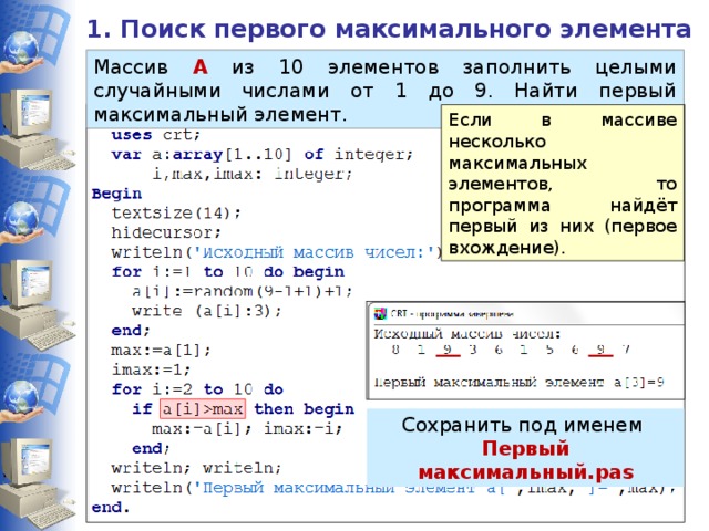 1. Поиск первого максимального элемента Массив А из 10 элементов заполнить целыми случайными числами от 1 до 9. Найти первый максимальный элемент. Если в массиве несколько максимальных элементов, то программа найдёт первый из них (первое вхождение). Сохранить под именем Первый максимальный.pas 